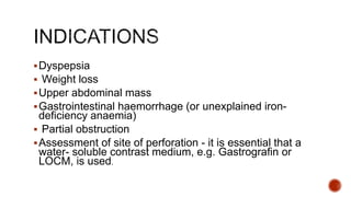Dyspepsia
 Weight loss
Upper abdominal mass
Gastrointestinal haemorrhage (or unexplained iron-
deficiency anaemia)
 Partial obstruction
Assessment of site of perforation - it is essential that a
water- soluble contrast medium, e.g. Gastrografin or
LOCM, is used.
 