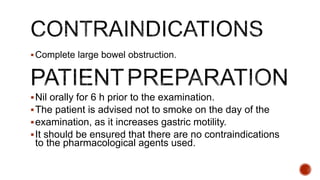 Complete large bowel obstruction.
Nil orally for 6 h prior to the examination.
The patient is advised not to smoke on the day of the
examination, as it increases gastric motility.
It should be ensured that there are no contraindications
to the pharmacological agents used.
 