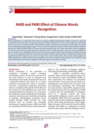 NeuroQuantology | December 2017 | Volume 15 | Issue 4 | Page 76-83 | doi: 10.14704/nq.2017.15.4.1172
Wang E., N400 and P600 Effect of Chinese Words Recognition
eISSN 1303-5150 www.neuroquantology.com
76
N400 and P600 Effect of Chinese Words
Recognition
Enguo Wang1*, Wang chao2, Yanfeng Wang1, Guangya Zhou1, Haiwei Huang1 and Qian Min1
ABSTRACT
Word recognition is an important part of the processing in reading comprehension. N400 component is generally
considered as semantic index of word processing, and P600 component is used to interpret syntactic processing.
But the discovery of “Semantic P600” effect prompts people to interpret the meaning of P600 again. This study
takes normal developing teenagers (ages 12-14) as research subject by using the event-related potentials (ERP) to
examine the N400 and P600 effect of Chinese words processing of the true words and pseudo words recognition.
The results show that the reaction time of the pseudo words are longer than that of the true words and N400 can
also be evoked by the independent Chinese words; the pseudo words evoked larger amplitude of N400 than that of
the true words. Compared with the true words, the latency of P600 of pseudo words are significantly delayed. The
amplitudes of P600 evoked by true words are larger than by the Pseudo words. The present results suggest that
N400 and P600 have different functions and significance in words recognition, N400 reflects the semantic priming
effect, P600 reflects the semantic integration in the late stages of semantic processing.
Key Words: Words Recognition, True Word, Pseudo Word, N400; P600
DOI Number: 10.14704/nq.2017.15.4.1172 NeuroQuantology 2017; 5, 4: 76-83
Introduction
Words recognition is the acquisition of
vocabulary meaning, which including
confirmation process of the form and sound of
the word features, as well as extraction and
integration process of the meaning of the word. It
is generally believed that there has a lexical
extraction processing first which is automatic,
and then a post-lexical integration processing
which is controlled (Holcomb PJ, 1993). Much of
the evidence for this hypothesis has come from
traditional behavioral measures for a long time,
but traditional research methods can’t investigate
automatic processing and immediate processing
in language understanding accurately. Event-
related potential (ERP) provides the ideal
research tools to examine the automatic
processing in cognitive system. N400 and P600
are commonly used ERP (event-related potential)
index in the research of language cognition
(Bornkessel-Schlesewsky, Schlesewsky, 2008).
N400 is generally considered about
semantic index of word processing, which was
first reported by Kutas and Hillyard (1980). In
their experiment, the sentence was presented
word by word. In some cases, the last word is an
inappropriate word which does not agree with
the participants’ expectation. The inconsistent
tail word evoked a large N400 component than
the consistent tail word. The amplitude of N400
is related with the predictability of ambiguity
word in a sentence context, the more
unpredictable ambiguous words, and the larger
of amplitude N400. With this paradigm, N400
effect has been found in different languages (Bai
& Hou, 2013; Kutas & Federmeier, 2011; Regel,
Meyer & Gunter, 2014; Shu, Bai, Han & Bi, 2003),
indicated that N400 is a component of lexical
semantic processing reflecting language context.
Corresponding author: Enguo Wang
Address: 1Institute of Psychology and Behavior, Henan University, Kaifeng, China; 2Wuhan University School of Art，Wuhan，China
e-mail enguowang@126.com
Relevant conflicts of interest/financial disclosures: The authors declare that the research was conducted in the absence of any
commercial or financial relationships that could be construed as a potential conflict of interest.
Received: 02 September 2017; Accepted: 22 September 2017
 