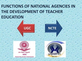 FUNCTIONS OF NATIONAL AGENCIES IN
THE DEVELOPMENT OF TEACHER
EDUCATION
UGC NCTE
 