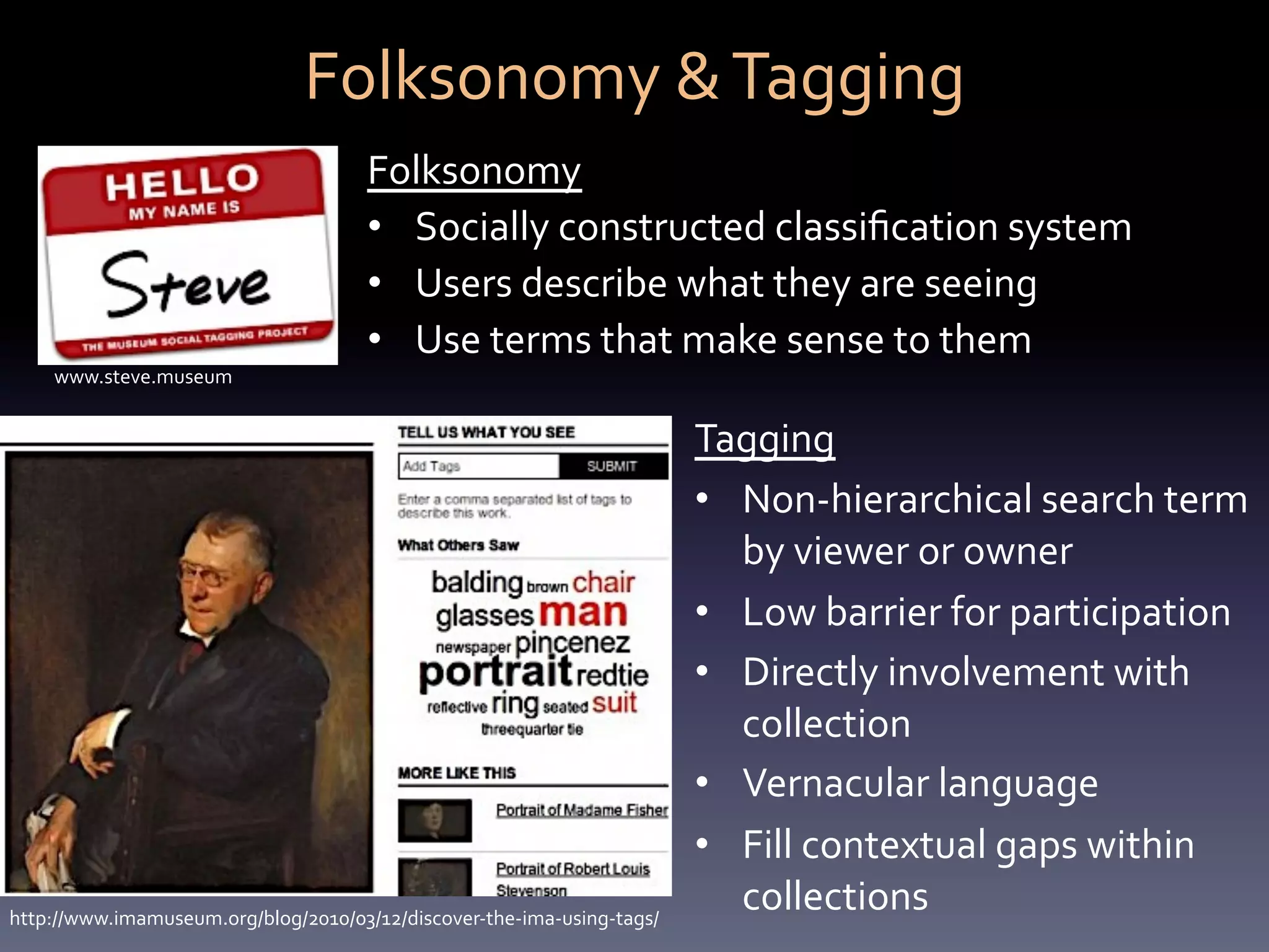 Folksonomy	
  &	
  Tagging	
  
                                            Folksonomy	
  	
  
                                            •  Socially	
  constructed	
  classiﬁcation	
  system	
  
                                            •  Users	
  describe	
  what	
  they	
  are	
  seeing	
  	
  
                                            •  Use	
  terms	
  that	
  make	
  sense	
  to	
  them	
  
     www.steve.museum	
  


                                                                                    Tagging	
  	
  
                                                                                    •  Non-­‐hierarchical	
  search	
  term	
  
                                                                                       by	
  viewer	
  or	
  owner	
  
                                                                                    •  Low	
  barrier	
  for	
  participation	
  
                                                                                    •  Directly	
  involvement	
  with	
  
                                                                                       collection	
  
                                                                                    •  Vernacular	
  language	
  
                                                                                    •  Fill	
  contextual	
  gaps	
  within	
  
http://www.imamuseum.org/blog/2010/03/12/discover-­‐the-­‐ima-­‐using-­‐tags/	
  
                                                                                       collections	
  
 
