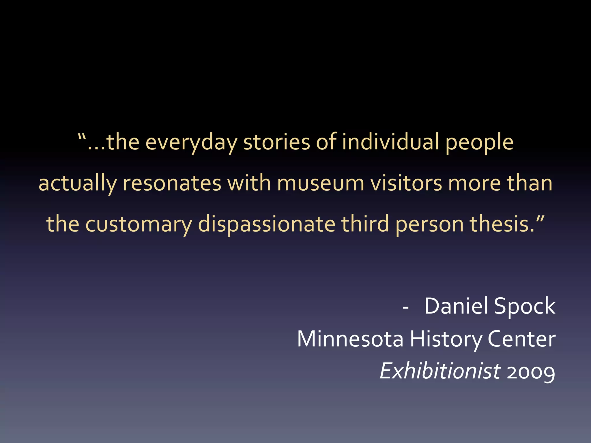 “…the	
  everyday	
  stories	
  of	
  individual	
  people	
  
actually	
  resonates	
  with	
  museum	
  visitors	
  more	
  than	
  
 the	
  customary	
  dispassionate	
  third	
  person	
  thesis.”	
  
                                  	
  
                                                  -­‐  Daniel	
  Spock	
  
                                         Minnesota	
  History	
  Center	
  
                                                Exhibitionist	
  2009	
  
 
