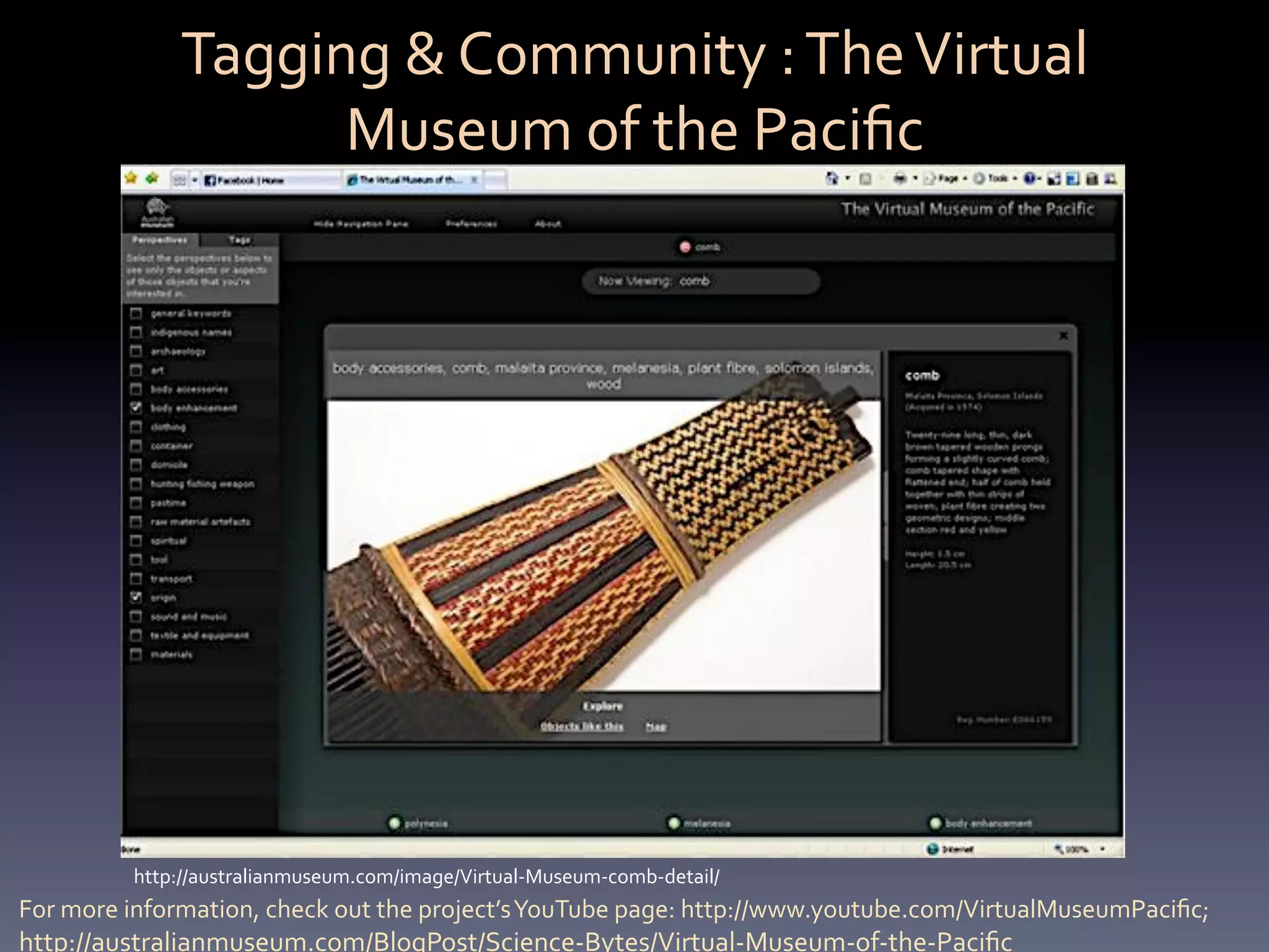 Tagging	
  &	
  Community	
  :	
  The	
  Virtual	
  
                        Museum	
  of	
  the	
  Paciﬁc	
  	
  




            http://australianmuseum.com/image/Virtual-­‐Museum-­‐comb-­‐detail/	
  
For	
  more	
  information,	
  check	
  out	
  the	
  project’s	
  YouTube	
  page:	
  http://www.youtube.com/VirtualMuseumPaciﬁc;	
  
http://australianmuseum.com/BlogPost/Science-­‐Bytes/Virtual-­‐Museum-­‐of-­‐the-­‐Paciﬁc	
  
 