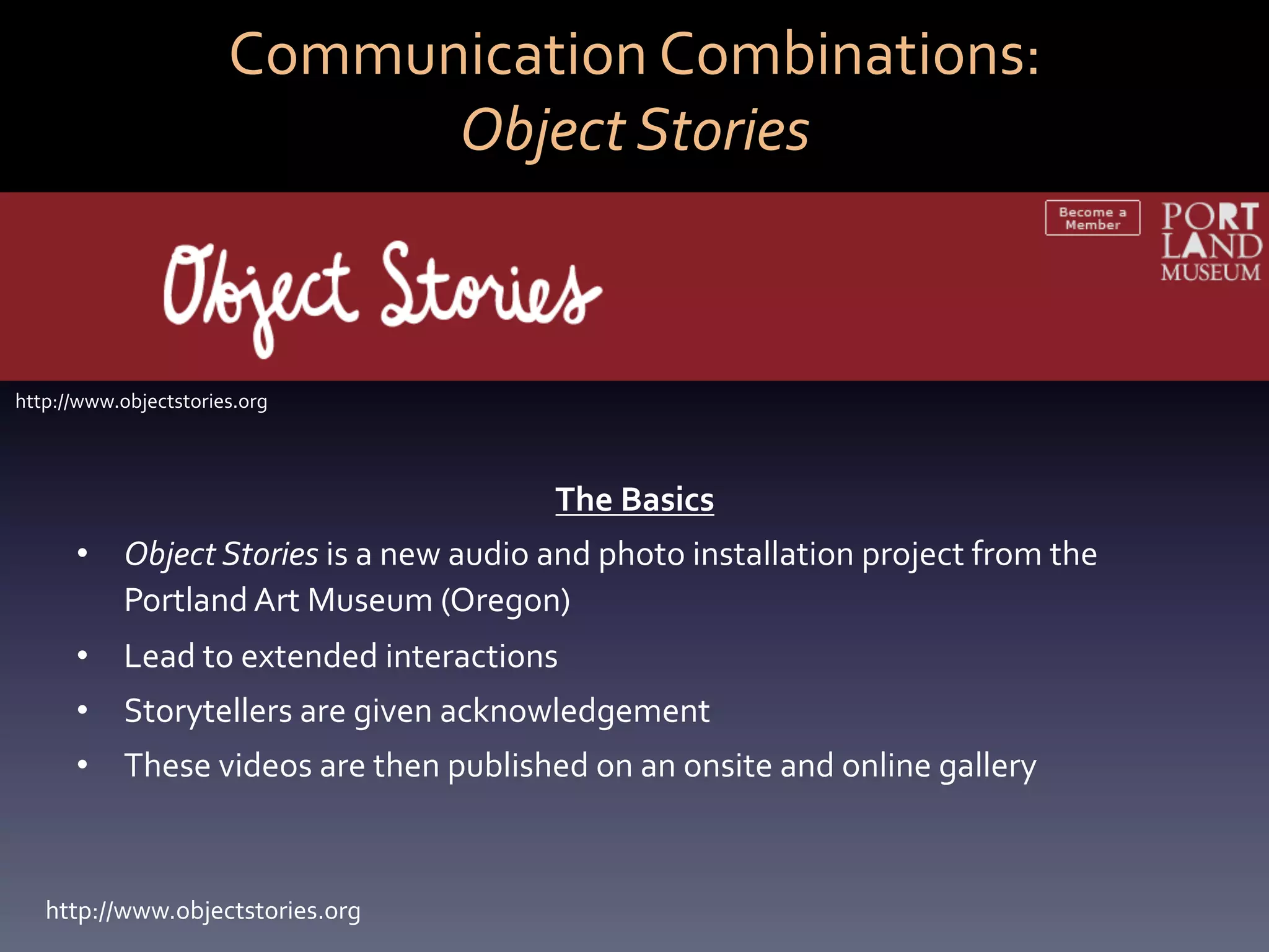 Communication	
  Combinations:	
  	
  
                                Object	
  Stories	
  



http://www.objectstories.org	
  



                                                         The	
  Basics	
  
       •  Object	
  Stories	
  is	
  a	
  new	
  audio	
  and	
  photo	
  installation	
  project	
  from	
  the	
  
          Portland	
  Art	
  Museum	
  (Oregon)	
  
       •  Lead	
  to	
  extended	
  interactions	
  
       •  Storytellers	
  are	
  given	
  acknowledgement	
  
       •  These	
  videos	
  are	
  then	
  published	
  on	
  an	
  onsite	
  and	
  online	
  gallery	
  



   http://www.objectstories.org	
  
 
