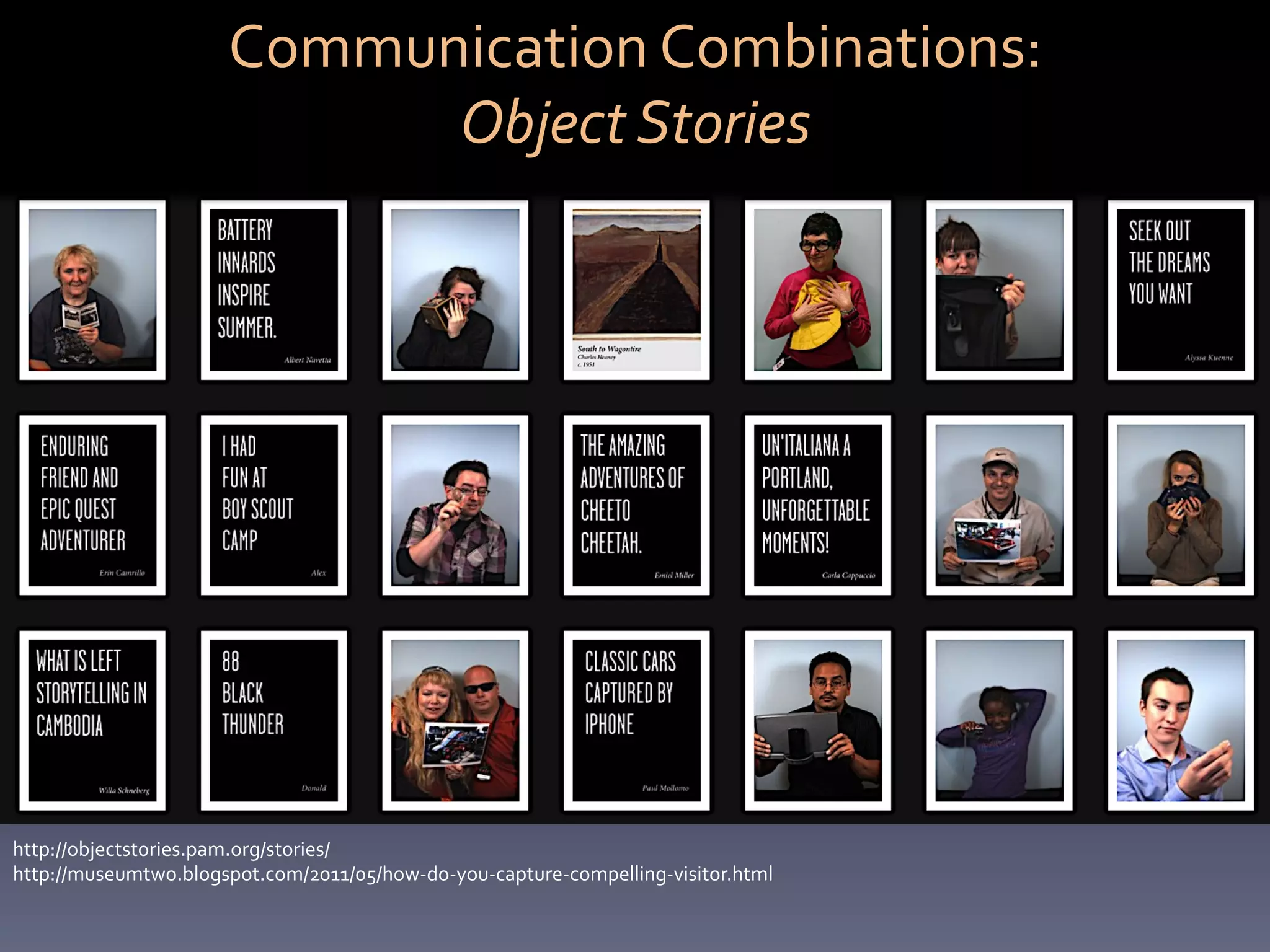 Communication	
  Combinations:	
  	
  
                                Object	
  Stories	
  




http://objectstories.pam.org/stories/	
  
http://museumtwo.blogspot.com/2011/05/how-­‐do-­‐you-­‐capture-­‐compelling-­‐visitor.html	
  
 