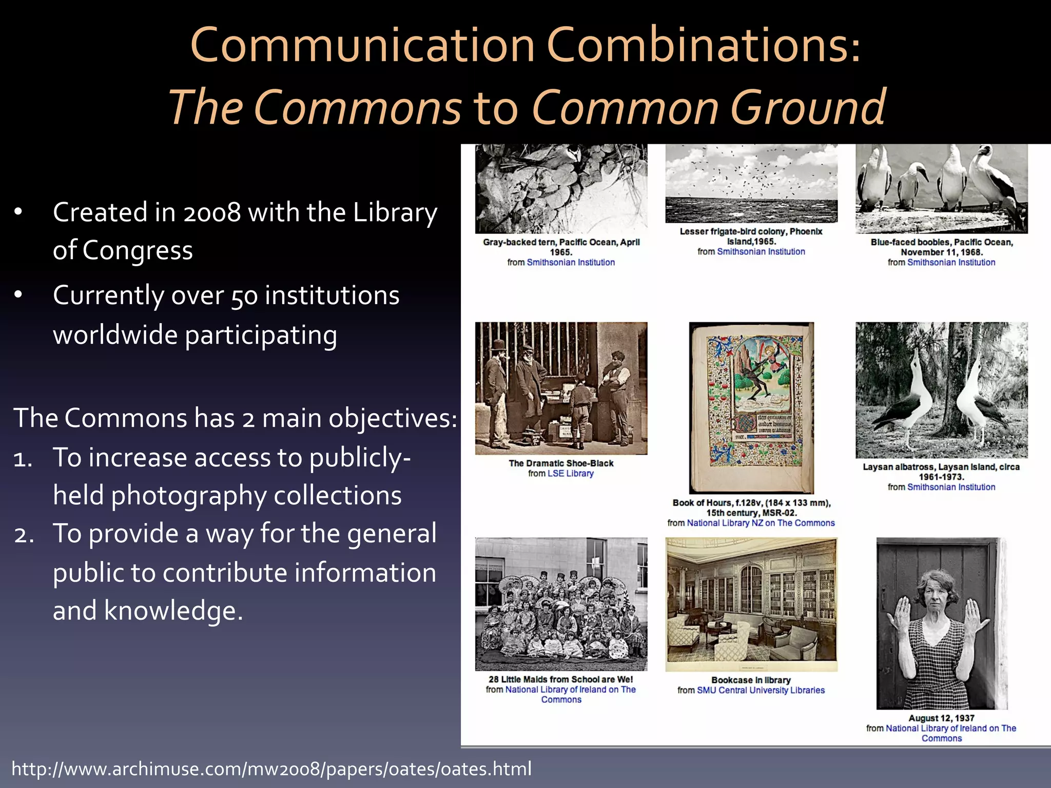Communication	
  Combinations:	
  	
  
                   The	
  Commons	
  to	
  Common	
  Ground	
  
•  Created	
  in	
  2008	
  with	
  the	
  Library	
  
   of	
  Congress	
  
•  Currently	
  over	
  50	
  institutions	
  
   worldwide	
  participating	
  

The	
  Commons	
  has	
  2	
  main	
  objectives:	
  
1.  To	
  increase	
  access	
  to	
  publicly-­‐
    held	
  photography	
  collections	
  
2.  To	
  provide	
  a	
  way	
  for	
  the	
  general	
  
    public	
  to	
  contribute	
  information	
  
    and	
  knowledge.	
  	
  
	
  


http://www.archimuse.com/mw2008/papers/oates/oates.html	
  
 