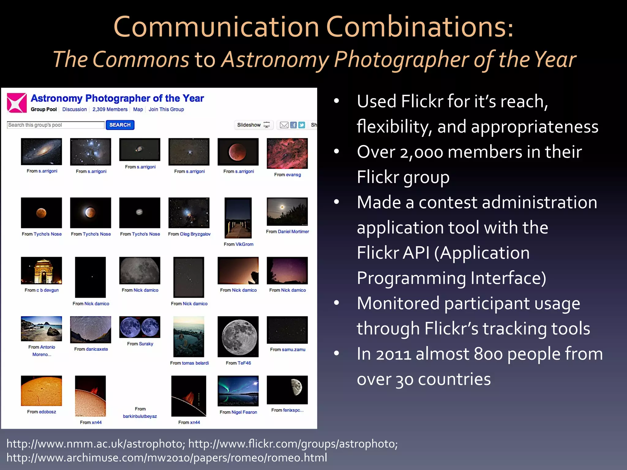 Communication	
  Combinations:	
  	
  
         The	
  Commons	
  to	
  Astronomy	
  Photographer	
  of	
  the	
  Year	
  
                                                                    •  Used	
  Flickr	
  for	
  it’s	
  reach,	
  
                                                                       ﬂexibility,	
  and	
  appropriateness	
  
                                                                    •  Over	
  2,000	
  members	
  in	
  their	
  
                                                                       Flickr	
  group	
  
                                                                    •  Made	
  a	
  contest	
  administration	
  
                                                                       application	
  tool	
  with	
  the	
  	
  
                                                                       Flickr	
  API	
  (Application	
  
                                                                       Programming	
  Interface)	
  
                                                                    •  Monitored	
  participant	
  usage	
  
                                                                       through	
  Flickr’s	
  tracking	
  tools	
  	
  
                                                                    •  In	
  2011	
  almost	
  800	
  people	
  from	
  
                                                                       over	
  30	
  countries	
  


http://www.nmm.ac.uk/astrophoto;	
  http://www.ﬂickr.com/groups/astrophoto;	
  	
  
http://www.archimuse.com/mw2010/papers/romeo/romeo.html	
  
 
