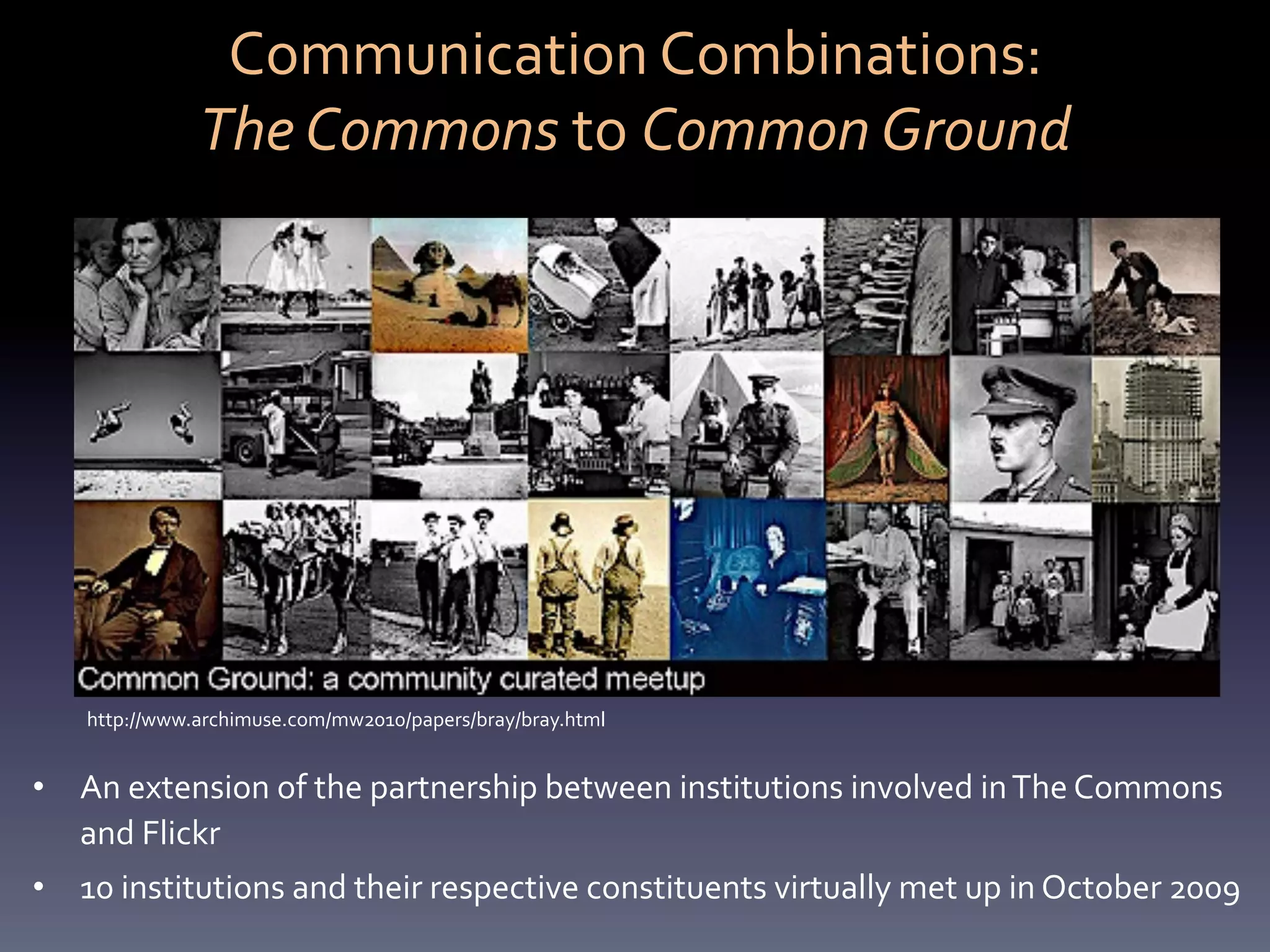 Communication	
  Combinations:	
  	
  
                 The	
  Commons	
  to	
  Common	
  Ground	
  




     http://www.archimuse.com/mw2010/papers/bray/bray.html	
  


•  An	
  extension	
  of	
  the	
  partnership	
  between	
  institutions	
  involved	
  in	
  The	
  Commons	
  
   and	
  Flickr	
  
•  10	
  institutions	
  and	
  their	
  respective	
  constituents	
  virtually	
  met	
  up	
  in	
  October	
  2009	
  	
  
 