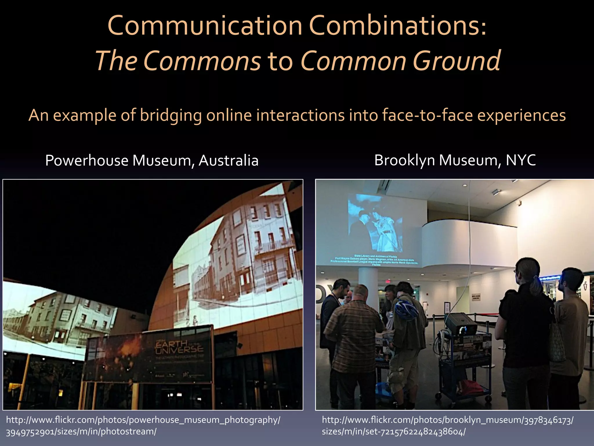 Communication	
  Combinations:	
  	
  
                  The	
  Commons	
  to	
  Common	
  Ground	
  
    An	
  example	
  of	
  bridging	
  online	
  interactions	
  into	
  face-­‐to-­‐face	
  experiences	
  

        Powerhouse	
  Museum,	
  Australia	
  	
                        Brooklyn	
  Museum,	
  NYC	
  




http://www.ﬂickr.com/photos/powerhouse_museum_photography/   http://www.ﬂickr.com/photos/brooklyn_museum/3978346173/
3949752901/sizes/m/in/photostream/	
                         sizes/m/in/set-­‐72157622482438604/	
  
 