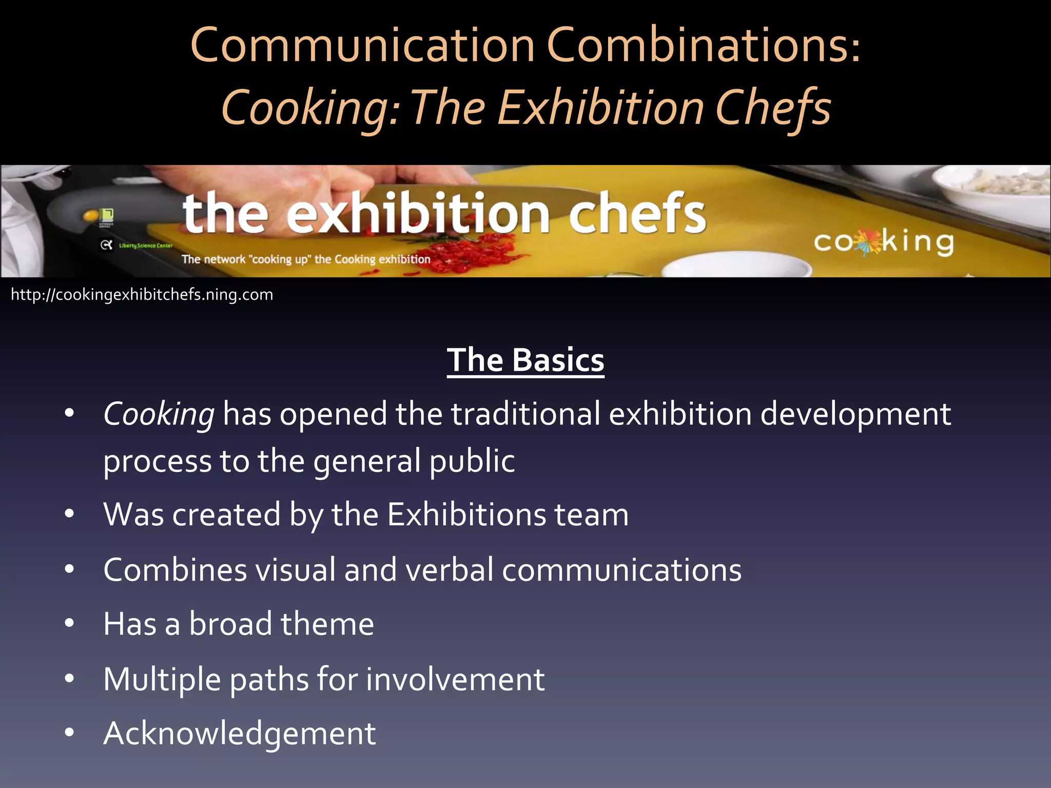 Communication	
  Combinations:	
  	
  
                           Cooking:	
  The	
  Exhibition	
  Chefs	
  


http://cookingexhibitchefs.ning.com	
  



                                             The	
  Basics	
  
       •  Cooking	
  has	
  opened	
  the	
  traditional	
  exhibition	
  development	
  
          process	
  to	
  the	
  general	
  public	
  
       •  Was	
  created	
  by	
  the	
  Exhibitions	
  team	
  
       •  Combines	
  visual	
  and	
  verbal	
  communications	
  
       •  Has	
  a	
  broad	
  theme	
  
       •  Multiple	
  paths	
  for	
  involvement	
  
       •  Acknowledgement	
  
 