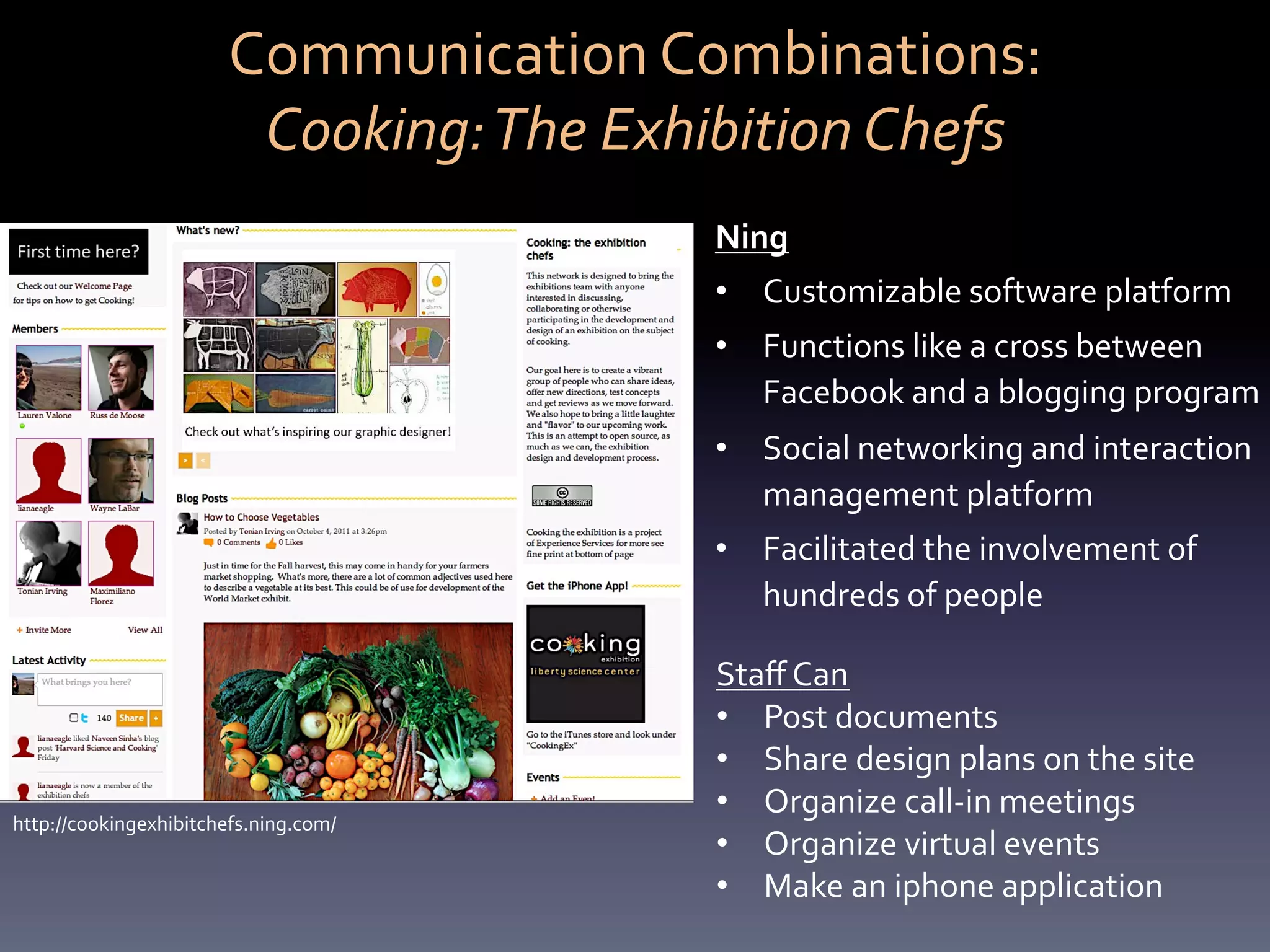 Communication	
  Combinations:	
  	
  
                           Cooking:	
  The	
  Exhibition	
  Chefs	
  
                                                  Ning	
  
                                                  •  Customizable	
  software	
  platform	
  	
  
                                                  •  Functions	
  like	
  a	
  cross	
  between	
  
                                                     Facebook	
  and	
  a	
  blogging	
  program	
  
                                                  •  Social	
  networking	
  and	
  interaction	
  
                                                     management	
  platform	
  
                                                  •  Facilitated	
  the	
  involvement	
  of	
  
                                                     hundreds	
  of	
  people	
  

                                                  Staﬀ	
  Can	
  	
  
                                                  •  Post	
  documents	
  	
  
                                                  •  Share	
  design	
  plans	
  on	
  the	
  site	
  
                                                  •  Organize	
  call-­‐in	
  meetings	
  
http://cookingexhibitchefs.ning.com/	
  
                                                  •  Organize	
  virtual	
  events	
  
                                                  •  Make	
  an	
  iphone	
  application	
  
                                                  	
  
 
