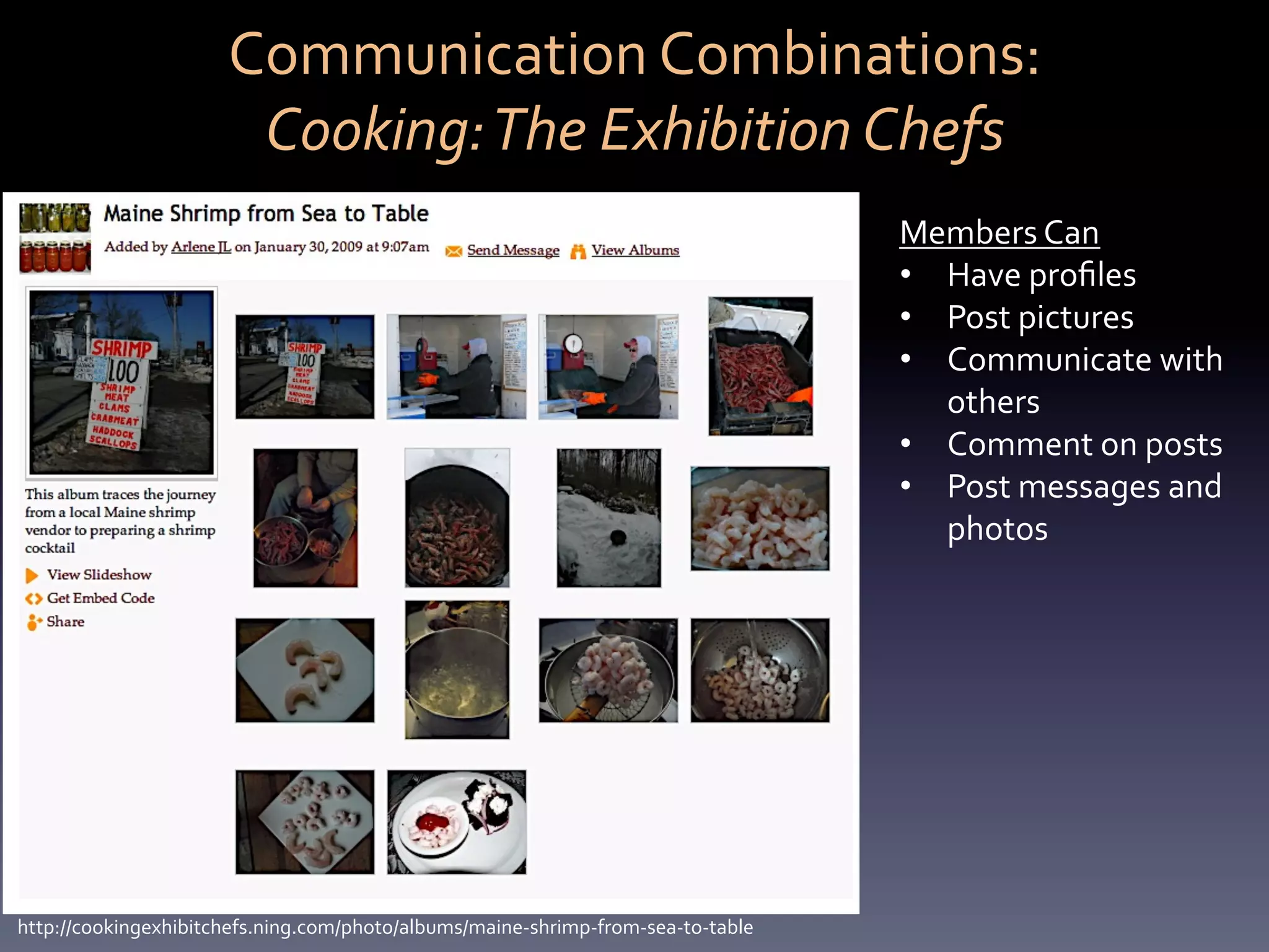 Communication	
  Combinations:	
  	
  
                           Cooking:	
  The	
  Exhibition	
  Chefs	
  
                                                                                                Members	
  Can	
  	
  
                                                                                                •  Have	
  proﬁles	
  
                                                                                                •  Post	
  pictures	
  
                                                                                                •  Communicate	
  with	
  
                                                                                                   others	
  	
  
                                                                                                •  Comment	
  on	
  posts	
  
                                                                                                •  Post	
  messages	
  and	
  
                                                                                                   photos	
  




http://cookingexhibitchefs.ning.com/photo/albums/maine-­‐shrimp-­‐from-­‐sea-­‐to-­‐table	
  
 
