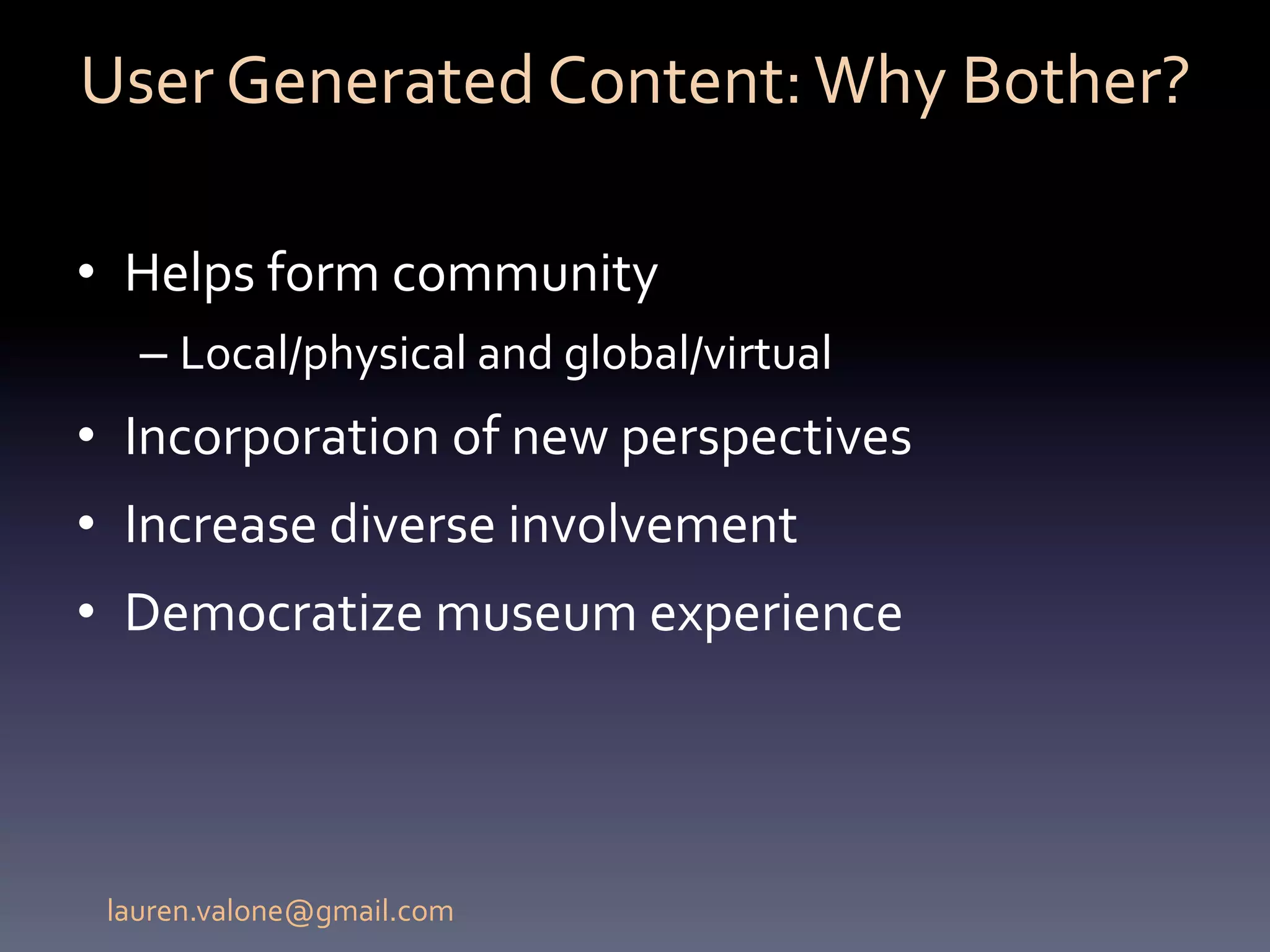 User	
  Generated	
  Content:	
  Why	
  Bother?	
  

•  Helps	
  form	
  community	
  	
  
   –  Local/physical	
  and	
  global/virtual	
  
•  Incorporation	
  of	
  new	
  perspectives	
  
•  Increase	
  diverse	
  involvement	
  
•  Democratize	
  museum	
  experience	
  	
  




 lauren.valone@gmail.com	
  
 