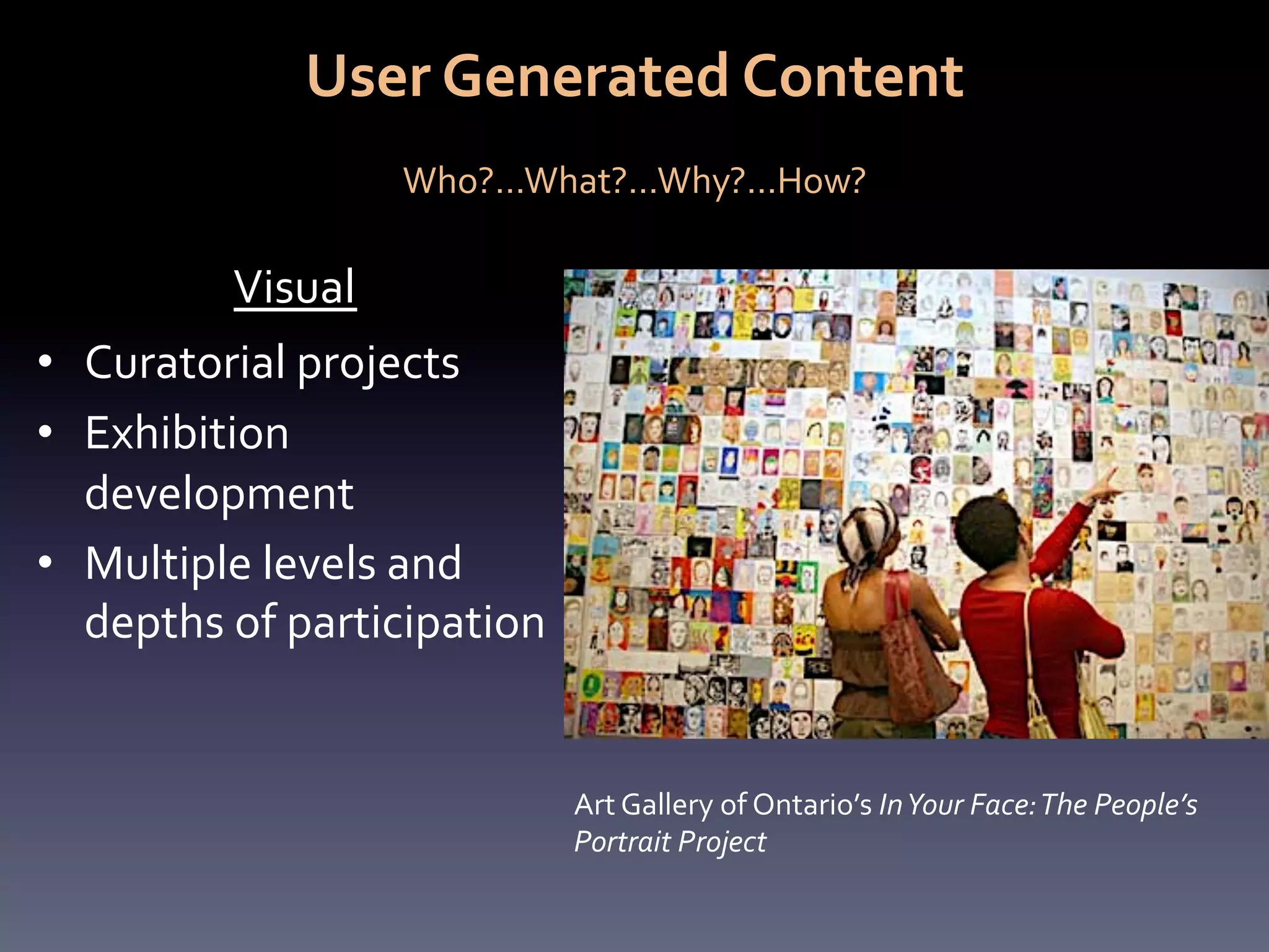 User	
  Generated	
  Content	
  
                                      	
  
                          Who?...What?...Why?...How?	
  

             Visual	
  
•  Curatorial	
  projects	
  
•  Exhibition	
  
   development	
  
•  Multiple	
  levels	
  and	
  
   depths	
  of	
  participation	
  


                                       Art	
  Gallery	
  of	
  Ontario’s	
  In	
  Your	
  Face:	
  The	
  People’s	
  
                                       Portrait	
  Project	
  
 