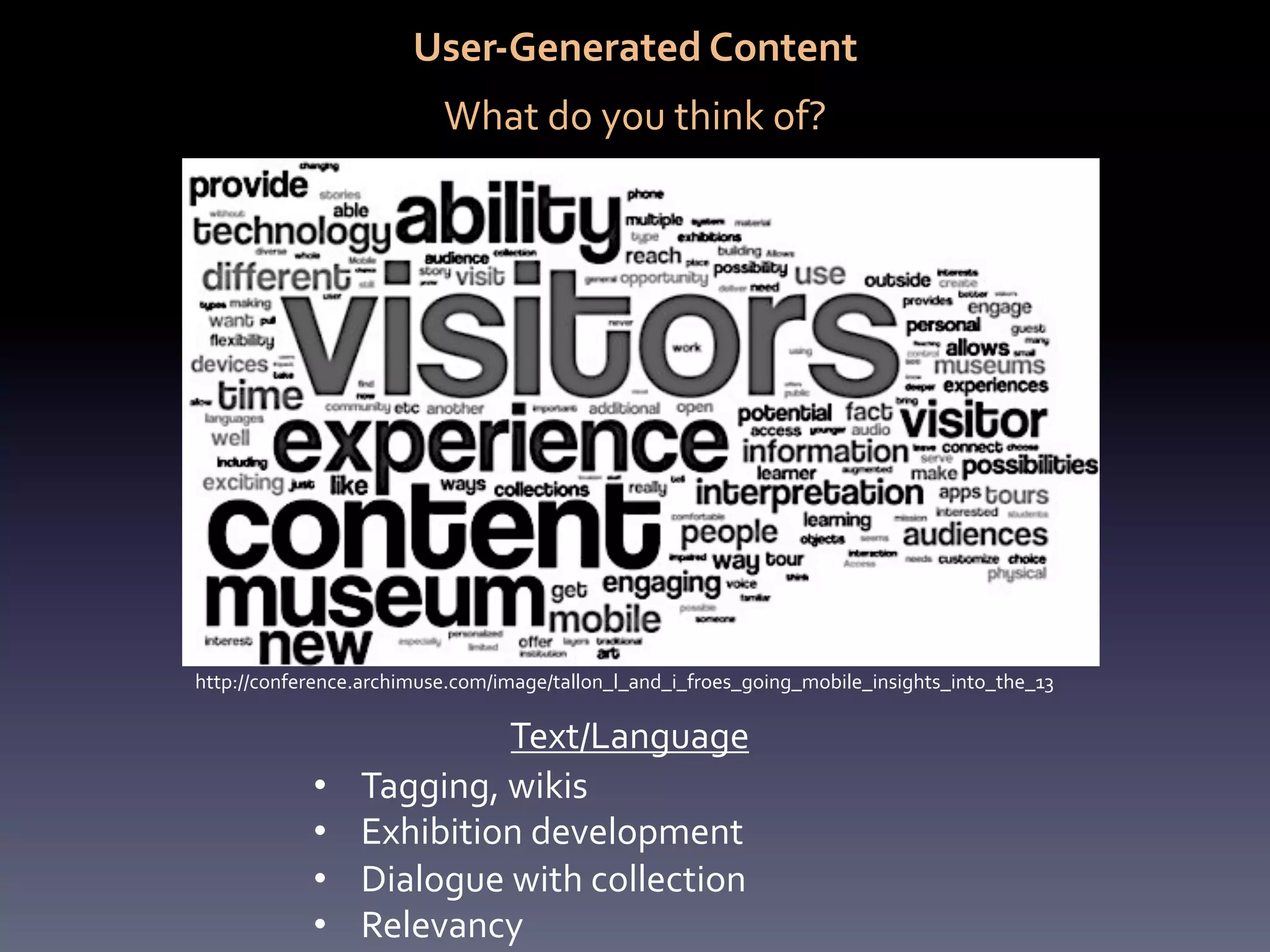 User-­‐Generated	
  Content	
  
                                                	
  

                           What	
  do	
  you	
  think	
  of?	
  




http://conference.archimuse.com/image/tallon_l_and_i_froes_going_mobile_insights_into_the_13	
  

                              Text/Language	
  
             •    Tagging,	
  wikis	
  
             •    Exhibition	
  development	
  
             •    Dialogue	
  with	
  collection	
  
             •    Relevancy	
  
 