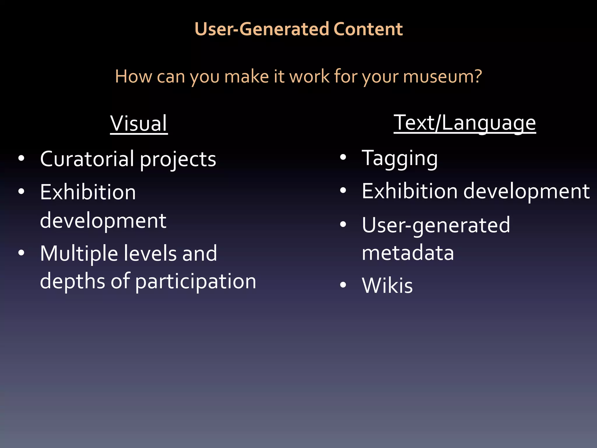 User-­‐Generated	
  Content	
  
                                                 	
  
              How	
  can	
  you	
  make	
  it	
  work	
  for	
  your	
  museum?	
  

             Visual	
                                            Text/Language	
  
•  Curatorial	
  projects	
                            •  Tagging	
  
•  Exhibition	
                                        •  Exhibition	
  development	
  
   development	
                                       •  User-­‐generated	
  
•  Multiple	
  levels	
  and	
                            metadata	
  
   depths	
  of	
  participation	
                     •  Wikis	
  
 
