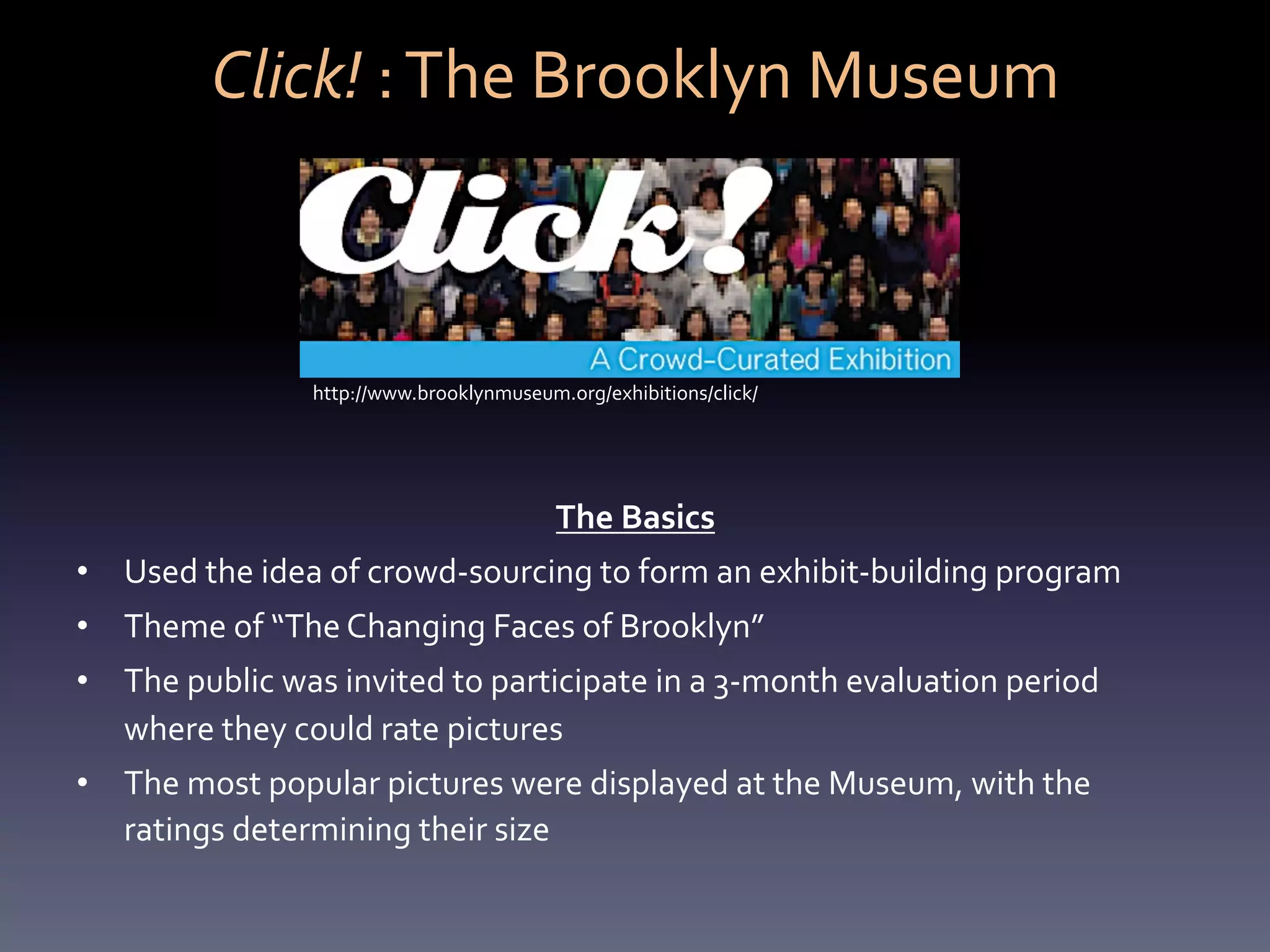 Click!	
  :	
  The	
  Brooklyn	
  Museum	
  



                        http://www.brooklynmuseum.org/exhibitions/click/	
  




                                                    The	
  Basics	
  
•  Used	
  the	
  idea	
  of	
  crowd-­‐sourcing	
  to	
  form	
  an	
  exhibit-­‐building	
  program	
  
•  Theme	
  of	
  “The	
  Changing	
  Faces	
  of	
  Brooklyn”	
  	
  
•  The	
  public	
  was	
  invited	
  to	
  participate	
  in	
  a	
  3-­‐month	
  evaluation	
  period	
  
   where	
  they	
  could	
  rate	
  pictures	
  
•  The	
  most	
  popular	
  pictures	
  were	
  displayed	
  at	
  the	
  Museum,	
  with	
  the	
  
   ratings	
  determining	
  their	
  size	
  	
  	
  
 