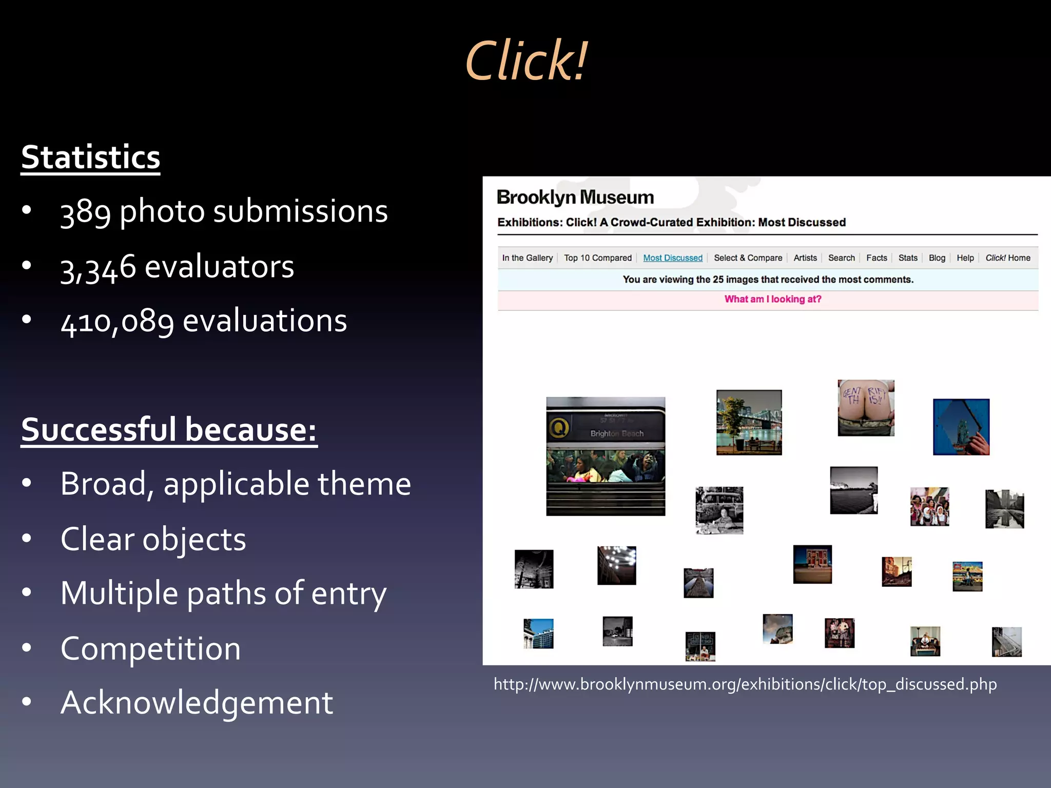 Click!	
  
Statistics	
  
•  389	
  photo	
  submissions	
  	
  
•  3,346	
  evaluators	
  	
  
•  410,089	
  evaluations	
  	
  
	
  
Successful	
  because:	
  
•  Broad,	
  applicable	
  theme	
  
•  Clear	
  objects	
  
•  Multiple	
  paths	
  of	
  entry	
  
•  Competition	
  
                                            http://www.brooklynmuseum.org/exhibitions/click/top_discussed.php	
  
•  Acknowledgement	
  
 