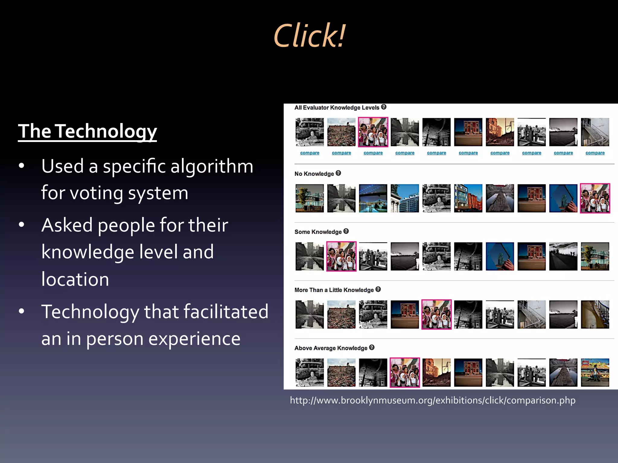 Click!	
  

The	
  Technology	
  
•  Used	
  a	
  speciﬁc	
  algorithm	
  
   for	
  voting	
  system	
  
•  Asked	
  people	
  for	
  their	
  
   knowledge	
  level	
  and	
  
   location	
  
•  Technology	
  that	
  facilitated	
  
   an	
  in	
  person	
  experience	
  

                                             http://www.brooklynmuseum.org/exhibitions/click/comparison.php	
  
 