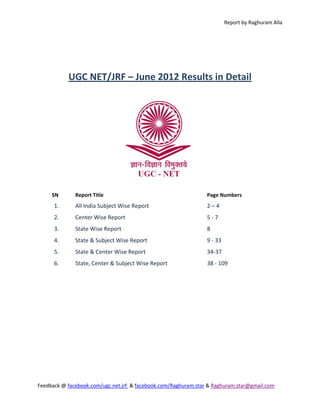 Report by Raghuram Alla 


                                                  

                                                  

           UGC NET/JRF – June 2012 Results in Detail 




                                                                   


     SN       Report Title                                       Page Numbers 
      1.      All India Subject Wise Report                      2 – 4 
      2.      Center Wise Report                                 5 ‐ 7 
      3.      State Wise Report                                  8 
      4.      State & Subject Wise Report                        9 ‐ 33 
      5.      State & Center Wise Report                         34‐37 
      6.      State, Center & Subject Wise Report                38 ‐ 109 




Feedback @ facebook.com/ugc.net.jrf  & facebook.com/Raghuram.star & Raghuram.star@gmail.com 
 