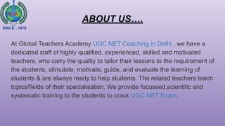 ABOUT US….
At Global Teachers Academy UGC NET Coaching in Delhi , we have a
dedicated staff of highly qualified, experienced, skilled and motivated
teachers, who carry the quality to tailor their lessons to the requirement of
the students, stimulate, motivate, guide, and evaluate the learning of
students & are always ready to help students. The related teachers teach
topics/fields of their specialisation. We provide focussed,scientific and
systematic training to the students to crack UGC NET Exam.
 