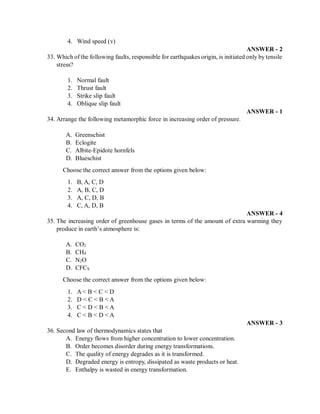 4. Wind speed (v)
ANSWER - 2
33. Which of the following faults, responsible for earthquakes origin, is initiated only by tensile
stress?
1. Normal fault
2. Thrust fault
3. Strike slip fault
4. Oblique slip fault
ANSWER - 1
34. Arrange the following metamorphic force in increasing order of pressure.
A. Greenschist
B. Eclogite
C. Albite-Epidote hornfels
D. Blueschist
Choose the correct answer from the options given below:
1. B, A, C, D
2. A, B, C, D
3. A, C, D, B
4. C, A, D, B
ANSWER - 4
35. The increasing order of greenhouse gases in terms of the amount of extra warming they
produce in earth’s atmosphere is:
A. CO2
B. CH4
C. N2O
D. CFCS
Choose the correct answer from the options given below:
1. A < B < C < D
2. D < C < B < A
3. C < D < B < A
4. C < B < D < A
ANSWER - 3
36. Second law of thermodynamics states that
A. Energy flows from higher concentration to lower concentration.
B. Order becomes disorder during energy transformations.
C. The quality of energy degrades as it is transformed.
D. Degraded energy is entropy, dissipated as waste products or heat.
E. Enthalpy is wasted in energy transformation.
 