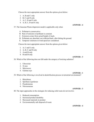Choose the most appropriate answer from the options given below:
1. A, B and C only
2. B, C and D only
3. A, C, D and E only
4. A, B, C, D and E only
ANSWER - 4
37. The Gaussian Plume dispersion model is applicable only when
A. Pollutant is conservative.
B. Rate of emission of pollutant is constant.
C. Emission comes from actual height of stack.
D. Pollutants are absorbed, not reflected back, after hitting the ground.
E. Temporal variations in wind speed are considered.
Choose the most appropriate answer from the options given below:
1. A, C and E only
2. A, B, C and D only
3. A and B only
4. B and D only
ANSWER - 3
38. Which of the following does not fall under the category of ionizing radiation?
1. Ultraviolet
2. X-rays
3. Microwave
4. Gamma rays
ANSWER - 1
39. Which of the following is involved in denitrification process in terrestrial environment?
1. Rhizobium
2. Spirillum Lipoferum
3. Pseudomonas
4. Nitrosomonas
ANSWER - 3
40. The input approaches in the strategies for reducing solid waste do not involve:
1. Reduced consumption
2. Increased product durability
3. Decreased materials in product
4. Environmentally safe disposal of waste
ANSWER - 4
 