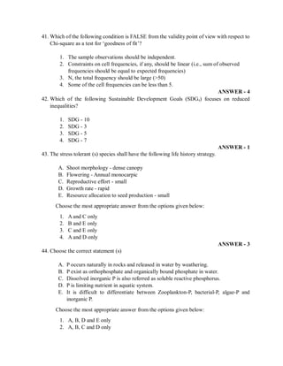 41. Which of the following condition is FALSE from the validity point of view with respect to
Chi-square as a test for ‘goodness of fit’?
1. The sample observations should be independent.
2. Constraints on cell frequencies, if any, should be linear (i.e., sum of observed
frequencies should be equal to expected frequencies)
3. N, the total frequency should be large (>50)
4. Some of the cell frequencies can be less than 5.
ANSWER - 4
42. Which of the following Sustainable Development Goals (SDGs) focuses on reduced
inequalities?
1. SDG - 10
2. SDG - 3
3. SDG - 5
4. SDG - 7
ANSWER - 1
43. The stress tolerant (s) species shall have the following life history strategy.
A. Shoot morphology - dense canopy
B. Flowering - Annual monocarpic
C. Reproductive effort - small
D. Growth rate - rapid
E. Resource allocation to seed production - small
Choose the most appropriate answer from the options given below:
1. A and C only
2. B and E only
3. C and E only
4. A and D only
ANSWER - 3
44. Choose the correct statement (s)
A. P occurs naturally in rocks and released in water by weathering.
B. P exist as orthophosphate and organically bound phosphate in water.
C. Dissolved inorganic P is also referred as soluble reactive phosphorus.
D. P is limiting nutrient in aquatic system.
E. It is difficult to differentiate between Zooplankton-P, bacterial-P, algae-P and
inorganic P.
Choose the most appropriate answer from the options given below:
1. A, B, D and E only
2. A, B, C and D only
 