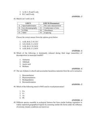 3. A, B, C, D and E only
4. B, C and D only
ANSWER - 3
45. Match List I with List II.
LIST I LIST II (Parameter)
A. Spectrophotometer I. M/z ratio measurement
B. Ion chromatography II. Conductance of ions
C. ICPMS III. Absorbance
D. XRD IV. d-spacing
Choose the correct answer from the options given below:
1. A-III, B-II, C-IV, D-I
2. A-II, B-III, C-I, D-IV
3. A-III, B-I, C-II, D-IV
4. A-III, B-II, C-I, D-IV
ANSWER - 4
46. Which of the following is dominantly released during third stage (anaerobic) of
decomposition in municipal landfill?
1. Ammonia
2. Aldehyde
3. Acetic acid
4. Methane
ANSWER - 4
47. The use of plants to absorb and accumulate hazardous materials from the soil is termed as
1. Bioremediation
2. Phytoremediation
3. Biodegradation
4. Biotransformation
ANSWER - 2
48. Which of the following metal is NOT used in wood preservation?
1. Cu
2. Cr
3. As
4. Pb
ANSWER - 4
49. Different species resemble in ecological features but form similar looking vegetation in
widely separated geographical regions by assuming similar life forms under the influence
of extreme climatic conditions are known as:
 