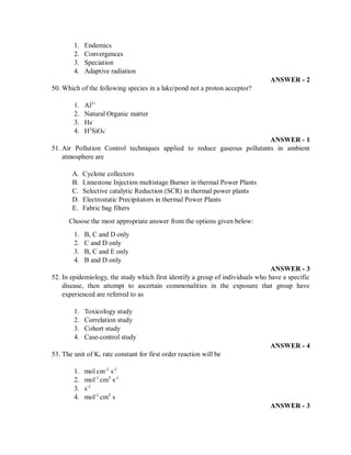 1. Endemics
2. Convergences
3. Speciation
4. Adaptive radiation
ANSWER - 2
50. Which of the following species in a lake/pond not a proton acceptor?
1. Al3+
2. Natural Organic matter
3. Hs-
4. H3
SiO4
-
ANSWER - 1
51. Air Pollution Control techniques applied to reduce gaseous pollutants in ambient
atmosphere are
A. Cyclone collectors
B. Limestone Injection multistage Burner in thermal Power Plants
C. Selective catalytic Reduction (SCR) in thermal power plants
D. Electrostatic Precipitators in thermal Power Plants
E. Fabric bag filters
Choose the most appropriate answer from the options given below:
1. B, C and D only
2. C and D only
3. B, C and E only
4. B and D only
ANSWER - 3
52. In epidemiology, the study which first identify a group of individuals who have a specific
disease, then attempt to ascertain commonalities in the exposure that group have
experienced are referred to as
1. Toxicology study
2. Correlation study
3. Cohort study
4. Case-control study
ANSWER - 4
53. The unit of K, rate constant for first order reaction will be
1. mol cm-3
s-1
2. mol-1
cm3
s-1
3. s-1
4. mol-1
cm3
s
ANSWER - 3
 