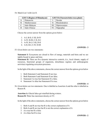 54. Match List I with List II.
LIST I (Region of Himalayan) LIST II (Characteristics taxa plant)
A. Palaearctic I. Deodar
B. Mediterranean II. Rhododendron
C. Indo-Malayan III. Dipterocarpus
D. Indo-Chinese IV. Hippophae
Choose the correct answer from the options given below:
1. A-I, B-II, C-III, D-IV
2. A-IV, B-III, C-II, D-I
3. A-IV, B-I, C-III, D-II
4. A-II, B-I, C-IV, D-III
ANSWER - 3
55. Given below are two statements:
Statement I: Ecosystems are closed to flow of energy, materials and biota and we are
tightly bound in space and time.
Statement II: There are five dynamic interactive controls, (i.e., local climate, supply of
resources, functional groups of organisms, disturbance regimes and anthropogenic
activities) regulating ecosystem processes.
In the light ofthe above statements, choose the correct answer from the options given below
1. Both Statement I and Statement II are true.
2. Both Statement I and Statement II are false.
3. Statement I is true but Statement II is false.
4. Statement I is false but Statement II is true.
ANSWER - 4
56. Given below are two statements: One is labelled as Assertion A and the other is labelled as
Reason R.
Assertion A: Glacial lakes get stratified during winters.
Reason R: Water has maximum density at 4°C.
In the light ofthe above statements, choose the correct answer from the options given below
1. Both A and R are true but R is the correct explanation of A
2. Both A and R are true but R is not the correct explanation of A
3. A is true but R is false
4. A is false but R is true
ANSWER - 2
 