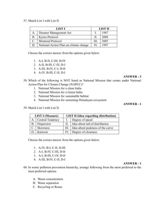 57. Match List I with List II.
LIST I LIST II
A. Disaster Management Act I. 1987
B. Kyoto Protocol II. 2008
C. Montreal Protocol III. 2005
D. National Action Plan on climate change IV. 1997
Choose the correct answer from the options given below:
1. A-I, B-II, C-III, D-IV
2. A-II, B-III, C-IV, D-I
3. A-III, B-IV, C-I, D-II
4. A-IV, B-III, C-II, D-I
ANSWER - 3
58. Which of the following is NOT listed as National Mission that comes under National
Action Plan for Climate Change (NAPCC)?
1. National Mission for a clean India
2. National Mission for a Green India
3. National Mission for sustainable habitat
4. National Mission for sustaining Himalayan ecosystem
ANSWER - 1
59. Match List I with List II.
LIST I (Measure) LIST II (Idea regarding distribution)
A. Central Tendency I. Degree of speed
B. Dispersion II. Idea about tail of distribution
C. Skewness III. Idea about peakness of the curve
D. Kurtosis IV. Degree of closeness
Choose the correct answer from the options given below:
1. A-IV, B-I, C-II, D-III
2. A-I, B-IV, C-III, D-II
3. A-I, B-III, C-IV, D-II
4. A-III, B-IV, C-II, D-I
ANSWER - 1
60. In waste pollution prevention hierarchy, arrange following from the most preferred to the
least preferred options.
A. Waste concentration
B. Waste separation
C. Recycling or Reuse
 