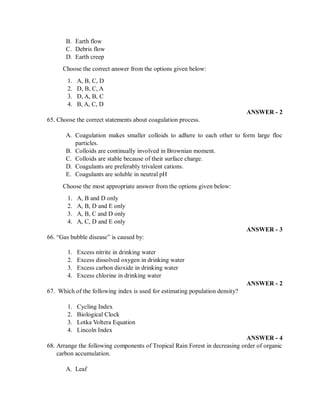 B. Earth flow
C. Debris flow
D. Earth creep
Choose the correct answer from the options given below:
1. A, B, C, D
2. D, B, C, A
3. D, A, B, C
4. B, A, C, D
ANSWER - 2
65. Choose the correct statements about coagulation process.
A. Coagulation makes smaller colloids to adhere to each other to form large floc
particles.
B. Colloids are continually involved in Brownian moment.
C. Colloids are stable because of their surface charge.
D. Coagulants are preferably trivalent cations.
E. Coagulants are soluble in neutral pH
Choose the most appropriate answer from the options given below:
1. A, B and D only
2. A, B, D and E only
3. A, B, C and D only
4. A, C, D and E only
ANSWER - 3
66. “Gas bubble disease” is caused by:
1. Excess nitrite in drinking water
2. Excess dissolved oxygen in drinking water
3. Excess carbon dioxide in drinking water
4. Excess chlorine in drinking water
ANSWER - 2
67. Which of the following index is used for estimating population density?
1. Cycling Index
2. Biological Clock
3. Lotka Voltera Equation
4. Lincoln Index
ANSWER - 4
68. Arrange the following components of Tropical Rain Forest in decreasing order of organic
carbon accumulation.
A. Leaf
 