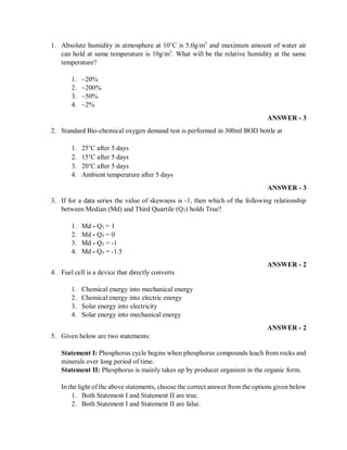 1. Absolute humidity in atmosphere at 10°C is 5.0g/m3
and maximum amount of water air
can hold at same temperature is 10g/m3
. What will be the relative humidity at the same
temperature?
1. ~20%
2. ~200%
3. ~50%
4. ~2%
ANSWER - 3
2. Standard Bio-chemical oxygen demand test is performed in 300ml BOD bottle at
1. 25°C after 5 days
2. 15°C after 5 days
3. 20°C after 5 days
4. Ambient temperature after 5 days
ANSWER - 3
3. If for a data series the value of skewness is -1, then which of the following relationship
between Median (Md) and Third Quartile (Q3) holds True?
1. Md - Q3 = 1
2. Md - Q3 = 0
3. Md - Q3 = -1
4. Md - Q3 = -1.5
ANSWER - 2
4. Fuel cell is a device that directly converts
1. Chemical energy into mechanical energy
2. Chemical energy into electric energy
3. Solar energy into electricity
4. Solar energy into mechanical energy
ANSWER - 2
5. Given below are two statements:
Statement I: Phosphorus cycle begins when phosphorus compounds leach from rocks and
minerals over long period of time.
Statement II: Phosphorus is mainly takes up by producer organism in the organic form.
In the light ofthe above statements, choose the correct answer from the options given below
1. Both Statement I and Statement II are true.
2. Both Statement I and Statement II are false.
 