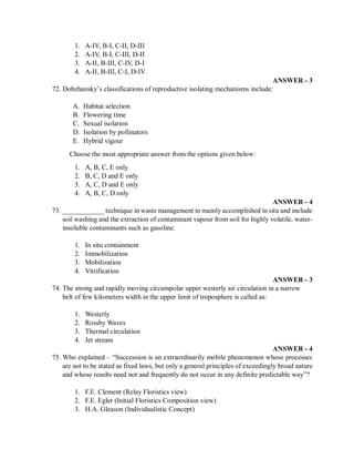 1. A-IV, B-I, C-II, D-III
2. A-IV, B-I, C-III, D-II
3. A-II, B-III, C-IV, D-I
4. A-II, B-III, C-I, D-IV
ANSWER - 3
72. Dobzhansky’s classifications of reproductive isolating mechanisms include:
A. Habitat selection
B. Flowering time
C. Sexual isolation
D. Isolation by pollinators
E. Hybrid vigour
Choose the most appropriate answer from the options given below:
1. A, B, C, E only
2. B, C, D and E only
3. A, C, D and E only
4. A, B, C, D only
ANSWER - 4
73. ____________ technique in waste management in mainly accomplished in situ and include
soil washing and the extraction of contaminant vapour from soil for highly volatile, water-
insoluble contaminants such as gasoline.
1. In situ containment
2. Immobilization
3. Mobilization
4. Vitrification
ANSWER - 3
74. The strong and rapidly moving circumpolar upper westerly air circulation in a narrow
belt of few kilometers width in the upper limit of troposphere is called as:
1. Westerly
2. Rossby Waves
3. Thermal circulation
4. Jet stream
ANSWER - 4
75. Who explained – “Succession is an extraordinarily mobile phenomenon whose processes
are not to be stated as fixed laws, but only a general principles of exceedingly broad nature
and whose results need not and frequently do not occur in any definite predictable way”?
1. F.E. Clement (Relay Floristics view)
2. F.E. Egler (Initial Floristics Composition view)
3. H.A. Gleason (Individualistic Concept)
 