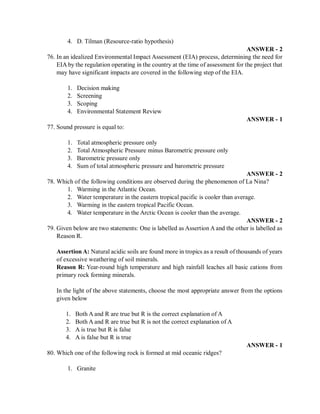 4. D. Tilman (Resource-ratio hypothesis)
ANSWER - 2
76. In an idealized Environmental Impact Assessment (EIA) process, determining the need for
EIA by the regulation operating in the country at the time of assessment for the project that
may have significant impacts are covered in the following step of the EIA.
1. Decision making
2. Screening
3. Scoping
4. Environmental Statement Review
ANSWER - 1
77. Sound pressure is equal to:
1. Total atmospheric pressure only
2. Total Atmospheric Pressure minus Barometric pressure only
3. Barometric pressure only
4. Sum of total atmospheric pressure and barometric pressure
ANSWER - 2
78. Which of the following conditions are observed during the phenomenon of La Nina?
1. Warming in the Atlantic Ocean.
2. Water temperature in the eastern tropical pacific is cooler than average.
3. Warming in the eastern tropical Pacific Ocean.
4. Water temperature in the Arctic Ocean is cooler than the average.
ANSWER - 2
79. Given below are two statements: One is labelled as Assertion A and the other is labelled as
Reason R.
Assertion A: Natural acidic soils are found more in tropics as a result of thousands of years
of excessive weathering of soil minerals.
Reason R: Year-round high temperature and high rainfall leaches all basic cations from
primary rock forming minerals.
In the light of the above statements, choose the most appropriate answer from the options
given below
1. Both A and R are true but R is the correct explanation of A
2. Both A and R are true but R is not the correct explanation of A
3. A is true but R is false
4. A is false but R is true
ANSWER - 1
80. Which one of the following rock is formed at mid oceanic ridges?
1. Granite
 