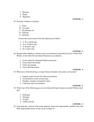 2. Rhyolite
3. Basalt
4. Migmatite
ANSWER - 3
81. Pyroxene weathers to produce
A. Silica
B. Fe-oxides
C. Bicarbonate ion
D. Smectite
E. Kaolinite
Choose the correct answer from the options given below:
1. A, B, C and D only
2. A, C, D and E only
3. A, B and C only
4. B, C and E only
ANSWER - 3
82. Wangari Muta Maathai, a kentan social, environmental and Political activist, Nobel Prize
Winner, in the field of Environment Protection was related to
1. Green rating for integrated habitat assessment
2. Green Peace Movement
3. Green Accounting
4. Green Belt Movement
ANSWER - 4
83. Which one of the following is a major feature of kandic sub-surface soil horizon?
1. Organic matter Fe and Al oxides accumulation
2. Accumulation of low activity clays
3. Hardpan, strongly cemented by silica
4. Carbonate clays accumulation
ANSWER - 2
84. Which one of the following gas was not released through volcanoes around 4 billion years
ago?
1. Hydrogen
2. Nitrogen
3. Oxygen
4. Carbon dioxide
ANSWER - 3
85. Excavated pits, used for solid waste disposal, lined with impermeable synthetic liner and
thick impermeable layers of clay are an example of
 