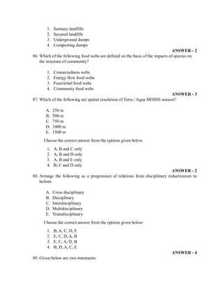 1. Sanitary landfills
2. Secured landfills
3. Underground dumps
4. Composting dumps
ANSWER - 2
86. Which of the following food webs are defined on the basis of the impacts of species on
the structure of community?
1. Connectedness webs
2. Energy flow food webs
3. Functional food webs
4. Community food webs
ANSWER - 3
87. Which of the following are spatial resolution of Terra / Aqua MODIS sensors?
A. 250 m
B. 500 m
C. 750 m
D. 1000 m
E. 1500 m
Choose the correct answer from the options given below.
1. A, B and C only
2. A, B and D only
3. A, B and E only
4. B, C and D only
ANSWER - 2
88. Arrange the following as a progression of relations from disciplinary reductionism to
holism.
A. Cross disciplinary
B. Disciplinary
C. Interdisciplinary
D. Multidisciplinary
E. Transdisciplinary
Choose the correct answer from the options given below:
1. B, A, C, D, E
2. E, C, D, A, B
3. E, C, A, D, B
4. B, D, A, C, E
ANSWER - 4
89. Given below are two statements:
 