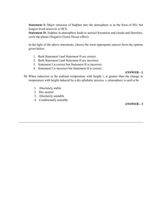 Statement I: Major emission of Sulphur into the atmosphere is in the form of SO2 but
longest lived reservoir is OCS.
Statement II: Sulphur in atmosphere leads to aerosol formation and clouds and therefore,
cools the planet (Negative Green House effect).
In the light of the above statements, choose the most appropriate answer from the options
given below:
1. Both Statement I and Statement II are correct.
2. Both Statement I and Statement II are incorrect.
3. Statement I is correct but Statement II is incorrect.
4. Statement I is incorrect but Statement II is correct.
ANSWER - 1
90. When reduction in the ambient temperature with height r, is greater than the change in
temperature with height induced by a dry adiabatic process, rd atmosphere is said to be
1. Absolutely stable
2. Dry neutral
3. Absolutely unstable
4. Conditionally unstable
ANSWER - 3
 