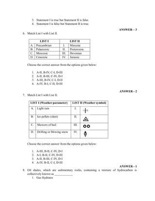 3. Statement I is true but Statement II is false.
4. Statement I is false but Statement II is true.
ANSWER – 3
6. Match List I with List II.
LIST I LIST II
A. Precambrian I. Miocene
B. Palaeozoic II. Proterozoic
C. Mesozoic III. Devonian
D. Cenozoic IV. Jurassic
Choose the correct answer from the options given below:
1. A-II, B-IV, C-I, D-III
2. A-II, B-III, C-IV, D-I
3. A-III, B-IV, C-I, D-II
4. A-IV, B-I, C-II, D-III
ANSWER - 2
7. Match List I with List II.
LIST I (Weather parameter) LIST II (Weather symbol)
A. Light rain I.
B. Ice pellets (sleet) II.
C. Showers of hail III.
D. Drifting or blowing snow IV.
Choose the correct answer from the options given below:
1. A-III, B-II, C-IV, D-I
2. A-I, B-II, C-IV, D-III
3. A-II, B-III, C-IV, D-I
4. A-IV, B-II, C-I, D-III
ANSWER - 1
8. Oil shales, which are sedimentary rocks, containing a mixture of hydrocarbon is
collectively known as ____________
1. Gas Hydrates
 