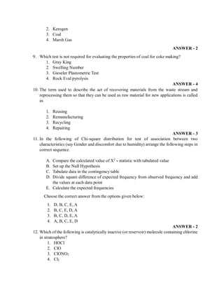 2. Kerogen
3. Coal
4. Marsh Gas
ANSWER - 2
9. Which test is not required for evaluating the properties of coal for coke making?
1. Gray King
2. Swelling Number
3. Gieseler Plastometric Test
4. Rock Eval pyrolysis
ANSWER - 4
10. The term used to describe the act of recovering materials from the waste stream and
reprocessing them so that they can be used as raw material for new applications is called
as
1. Reusing
2. Remanufacturing
3. Recycling
4. Repairing
ANSWER - 3
11. In the following of Chi-square distribution for test of association between two
characteristics (say Gender and discomfort due to humidity) arrange the following steps in
correct sequence.
A. Compare the calculated value of X2
- statistic with tabulated value
B. Set up the Null Hypothesis
C. Tabulate data in the contingency table
D. Divide square difference of expected frequency from observed frequency and add
the values at each data point
E. Calculate the expected frequencies
Choose the correct answer from the options given below:
1. D, B, C, E, A
2. B, C, E, D, A
3. B, C, D, E, A
4. A, B, C, E, D
ANSWER - 2
12. Which of the following is catalytically inactive (or reservoir) molecule containing chlorine
in stratosphere?
1. HOCl
2. ClO
3. ClONO2
4. Cl2
 