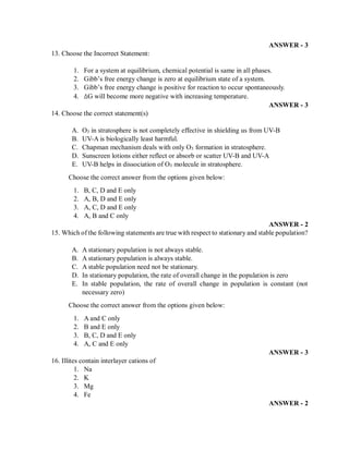 ANSWER - 3
13. Choose the Incorrect Statement:
1. For a system at equilibrium, chemical potential is same in all phases.
2. Gibb’s free energy change is zero at equilibrium state of a system.
3. Gibb’s free energy change is positive for reaction to occur spontaneously.
4. ∆G will become more negative with increasing temperature.
ANSWER - 3
14. Choose the correct statement(s)
A. O3 in stratosphere is not completely effective in shielding us from UV-B
B. UV-A is biologically least harmful.
C. Chapman mechanism deals with only O3 formation in stratosphere.
D. Sunscreen lotions either reflect or absorb or scatter UV-B and UV-A
E. UV-B helps in dissociation of O3 molecule in stratosphere.
Choose the correct answer from the options given below:
1. B, C, D and E only
2. A, B, D and E only
3. A, C, D and E only
4. A, B and C only
ANSWER - 2
15. Which of the following statements are true with respect to stationary and stable population?
A. A stationary population is not always stable.
B. A stationary population is always stable.
C. A stable population need not be stationary.
D. In stationary population, the rate of overall change in the population is zero
E. In stable population, the rate of overall change in population is constant (not
necessary zero)
Choose the correct answer from the options given below:
1. A and C only
2. B and E only
3. B, C, D and E only
4. A, C and E only
ANSWER - 3
16. Illites contain interlayer cations of
1. Na
2. K
3. Mg
4. Fe
ANSWER - 2
 