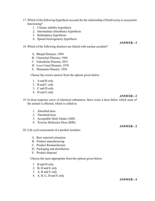 17. Which of the following hypothesis account for the relationship of biodiversity to ecosystem
functioning?
1. Climate stability hypothesis
2. Intermediate disturbance hypothesis
3. Redundancy hypothesis
4. Spatial heterogeneity hypothesis
ANSWER - 3
18. Which of the following disasters are linked with nuclear accident?
A. Bhopal Disaster, 1984
B. Chernobyl Disaster, 1986
C. Fukushima Disaster, 2011
D. Love Canal Disaster, 1978
E. Minamata Disaster, 1956
Choose the correct answer from the options given below:
1. A and B only
2. B and C only
3. C and D only
4. D and E only
ANSWER - 2
19. In dose-response curve of chemical substances, there exists a dose below which none of
the animal is affected, which is called as:
1. Absorbed dose
2. Threshold dose
3. Acceptable Daily Intake (ADI)
4. Toxicity Reference Dose (RfD)
ANSWER - 2
20. Life cycle assessment of a product includes:
A. Raw material extraction
B. Product manufacturing
C. Product Remanufacture
D. Packaging and distribution
E. Product disposal
Choose the most appropriate from the options given below:
1. B and D only
2. B, D and E only
3. A, B and E only
4. A, B, C, D and E only
ANSWER - 4
 