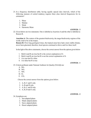 21. In a frequency distribution table, having equally spaced class intervals, which of the
following measure of central tendency requires three class interval frequencies for its
estimation?
1. Mean
2. Median
3. Mode
4. Harmonic Mean
ANSWER - 3
22. Given below are two statements: One is labelled as Assertion A and the other is labelled as
Reason R.
Assertion A: The centers of the greatest biodiversity, the mega-biodiversity regions of the
world, tend to be in the tropics.
Reason R: Over long geological times, the tropical areas have had a more stable climate,
never been glaciated, therefore, local species continued to thrive and live there itself.
In the light ofthe above statements, choose the correct answer from the options given below
1. Both A and R are true but R is the correct explanation of A
2. Both A and R are true but R is not the correct explanation of A
3. A is true but R is false
4. A is false but R is true
ANSWER - 1
23. Criteria pollutant under National Ambient Air Quality (NAAQ) are
A. SO2
B. NOx
C. NH3
D. O3
E. CO2
Choose the correct answer from the options given below:
1. A, B, C and E only
2. A, B and D only
3. A, B, C and D only
4. A, B, D and E only
ANSWER - 2
24. Sciophytes are:
1. Sun adapted plants
2. Shade adapted plants
3. Snow adapted plants
4. Desert adapted plants
 