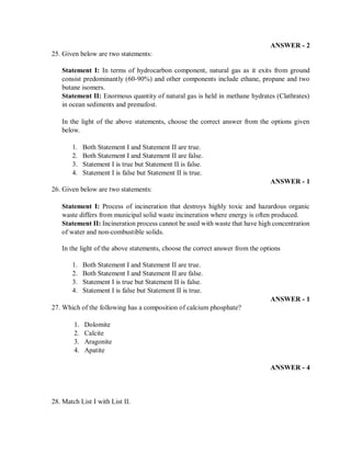 ANSWER - 2
25. Given below are two statements:
Statement I: In terms of hydrocarbon component, natural gas as it exits from ground
consist predominantly (60-90%) and other components include ethane, propane and two
butane isomers.
Statement II: Enormous quantity of natural gas is held in methane hydrates (Clathrates)
in ocean sediments and premafost.
In the light of the above statements, choose the correct answer from the options given
below.
1. Both Statement I and Statement II are true.
2. Both Statement I and Statement II are false.
3. Statement I is true but Statement II is false.
4. Statement I is false but Statement II is true.
ANSWER - 1
26. Given below are two statements:
Statement I: Process of incineration that destroys highly toxic and hazardous organic
waste differs from municipal solid waste incineration where energy is often produced.
Statement II: Incineration process cannot be used with waste that have high concentration
of water and non-combustible solids.
In the light of the above statements, choose the correct answer from the options
1. Both Statement I and Statement II are true.
2. Both Statement I and Statement II are false.
3. Statement I is true but Statement II is false.
4. Statement I is false but Statement II is true.
ANSWER - 1
27. Which of the following has a composition of calcium phosphate?
1. Dolomite
2. Calcite
3. Aragonite
4. Apatite
ANSWER - 4
28. Match List I with List II.
 