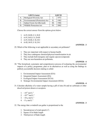 LIST I (Acts) LIST II
A. Biological Diversity Act I. 1972
B. Environmental (Protection) Act II. 1982
C. Indian Forest Act (Revised) III. 1986
D. Wildlife Protection Act IV. 2002
Choose the correct answer from the options given below:
1. A-IV, B-III, C-I, D-II
2. A-IV, B-II, C-I, D-III
3. A-IV, B-III, C-II, D-I
4. A-III, B-IV, C-II, D-I
ANSWER - 3
29. Which of the following is not applicable to secondary air pollutants?
1. They are important with respect to human health.
2. They have undergone chemical/physical transformation in air.
3. They include both inorganic and organic species/compound.
4. They are non-hazardous air pollutants.
ANSWER - 4
30. “The formalized, systematic and comprehensive process of evaluating the environmental
impacts of a policy, programme, plan or its alternatives as well as using the findings in
publicly accountable decision making is called:
1. Environmental Impact Assessment (EIA)
2. Integrated Impact Assessment (IIA)
3. Ecological Impact Assessment (ECIA)
4. Strategic Environmental Impact Assessment (SEIA)
ANSWER - 4
31. Calculate alkalinity of a water sample having a pH of nine (9) and no carbonate or other
dissolved proton donors or acceptors.
1. ~10-9
mol L-1
2. ~10-4.5
mol L-1
3. ~10 µ mol L-1
4. ~5 µ mol L-1
ANSWER - 3
32. The energy that a windmill can gather is proportional to the
1. Second power of wind speed (v2
)
2. Square of its blade length
3. Third power of blade length
 