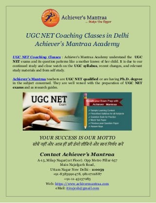 UGC NET Coaching Classes in Delhi
Achiever’s Mantraa Academy
UGC NET Coaching Classes : Achiever’s Mantraa Academy understand the UGC
NET exams and its question patterns like a mother knows of her child. It is due to our
continued study and close watch on the UGC syllabus, recent changes, and relevant
study materials and from self study.
Achiever’s Mantraa teachers are UGC NET qualified or are having Ph.D. degree
in the subject concerned. They are well versed with the preparation of UGC NET
exams and as research guides.
YOUR SUCCESS IS OUR MOTTO
सोचें नह ींऔर आज ह ींफ्र डेमो ल जजये और स्वयीं जनर्णय करें
Contact Achiever’s Mantraa
A-15, Milap Nagar(1st Floor). Opp Metro Pillar 657
Main Najafgarh Road,
Uttam Nagar New Delhi - 110059
+91-8383990478, 9810701887
+91-11-45137083
Web: https://www.achivermantraa.com
eMail: itirajesh@gmail.com
 