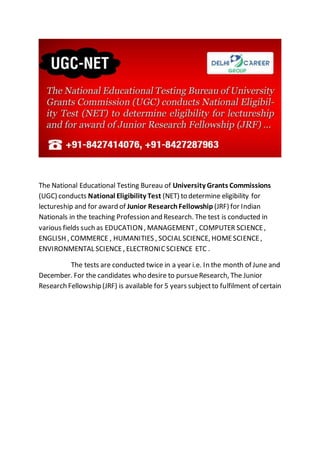 The National Educational Testing Bureau of University Grants Commissions 
(UGC) conducts National Eligibility Test (NET) to determine eligibility for 
lectureship and for award of Junior Research Fellowship (JRF) for Indian 
Nationals in the teaching Profession and Research. The test is conducted in 
various fields such as EDUCATION , MANAGEMENT , COMPUTER SCIENCE , 
ENGLISH , COMMERCE , HUMANITIES , SOCIAL SCIENCE, HOME SCIENCE , 
ENVIRONMENTAL SCIENCE , ELECTRONIC SCIENCE ETC . 
The tests are conducted twice in a year i.e. In the month of June and 
December. For the candidates who desire to pursue Research, The Junior 
Research Fellowship (JRF) is available for 5 years subject to fulfilment of certain 
 