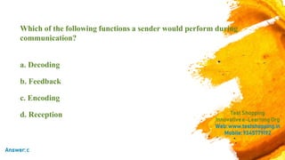 Which of the following functions a sender would perform during
communication?
a. Decoding
b. Feedback
c. Encoding
d. Reception TestShopping
Innovativee-LearningOrg
Web:www.testshopping.in
Mobile:9345779192
Answer:c
 