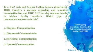 In a XYZ Arts and Science College history department
HOD transfers a message regarding end semester
examination fees and UGC NET one day seminar details
to his/her faculty members. Which type of
communication process is this?
a. Diagonal Communication
b. Downward Communication
c. Horizontal Communication
d. Upward Communication
TestShopping
Innovativee-LearningOrg
Web:www.testshopping.in
Mobile:9345779192
Answer:b
 